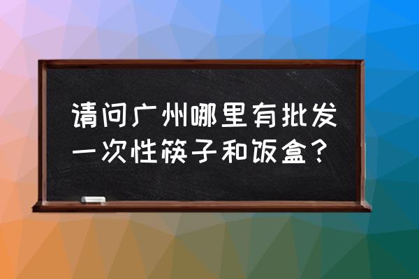 怎么找一次性餐具批发商 请问广州哪里有批发一次性筷子和饭盒？