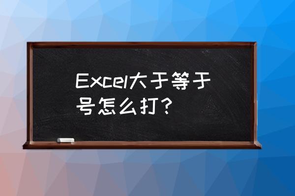 excel怎么添加大于小于等于符号 Excel大于等于号怎么打？