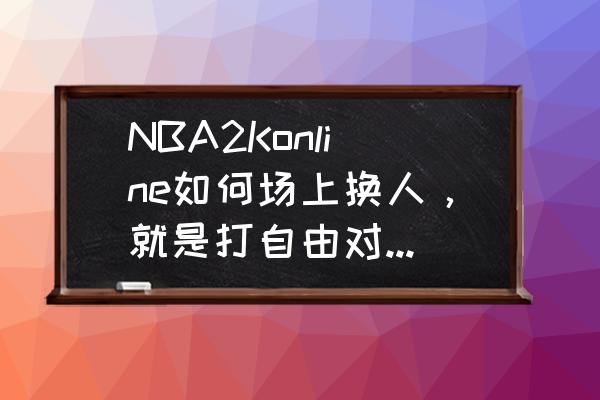 nba2konline怎么更换球队 NBA2Konline如何场上换人，就是打自由对抗赛和NBA对抗赛换替补球员？
