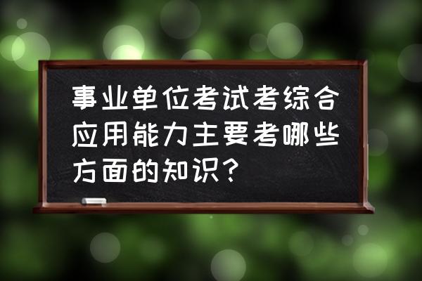 上海事业编制综合能力测验真题 事业单位考试考综合应用能力主要考哪些方面的知识？