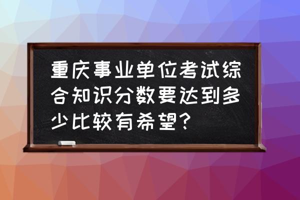 重庆事业编考哪几门 重庆事业单位考试综合知识分数要达到多少比较有希望？