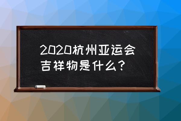 杭州亚运会的吉祥物有哪几个 2020杭州亚运会吉祥物是什么？