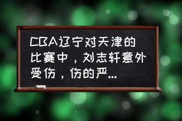 辽宁本钢男篮队医名单 CBA辽宁对天津的比赛中，刘志轩意外受伤，伤的严重吗？会休息几场呢？你怎么看？