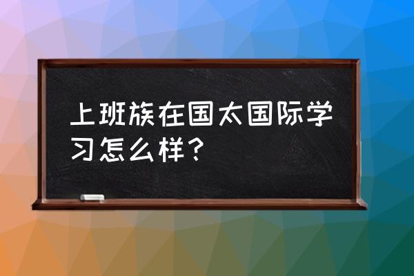 北京国太国际教育咨询有限公司 上班族在国太国际学习怎么样？