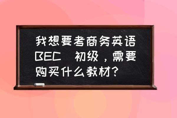 广州学位英语考试教材 我想要考商务英语(BEC)初级，需要购买什么教材？